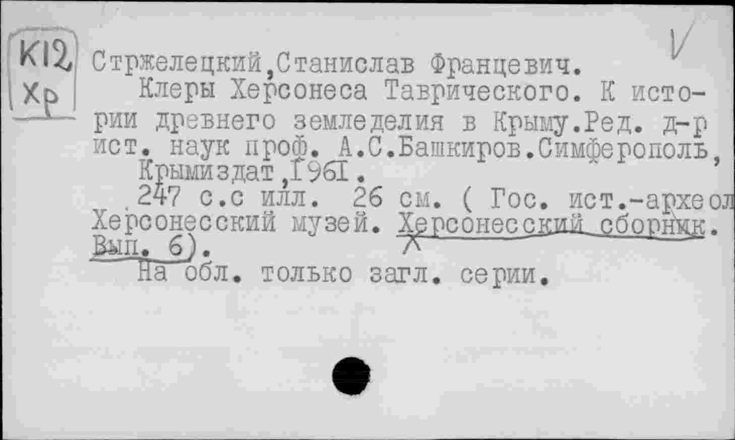 ﻿
Стржелецкий,Станислав Францевич.
Клеры Херсонеса Таврического. К истории древнего земледелия в Крыму.РеД. д-р ист. наук проф. А.С.Башкиров.Симферополь.
Крымиздат,f961.
.247 с.с илл. 26 см. ( Гос. ист.-архео Херсонесский музей. ХерсонесскЖ сборник.
Виц. 6).	7^
На1 обл. только загл. серии.